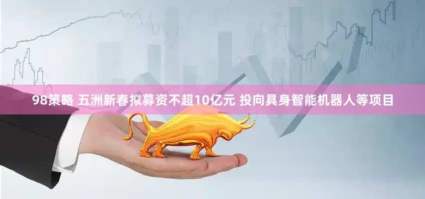 98策略 五洲新春拟募资不超10亿元 投向具身智能机器人等项目