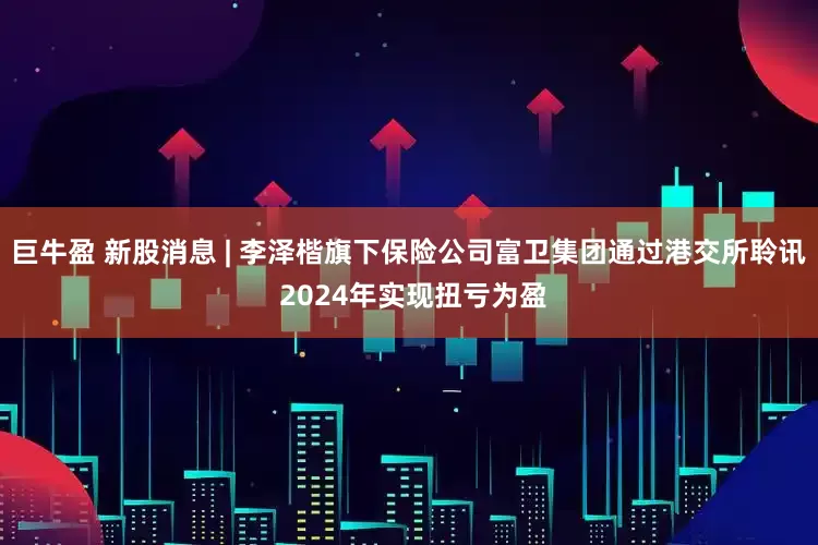 巨牛盈 新股消息 | 李泽楷旗下保险公司富卫集团通过港交所聆讯 2024年实现扭亏为盈