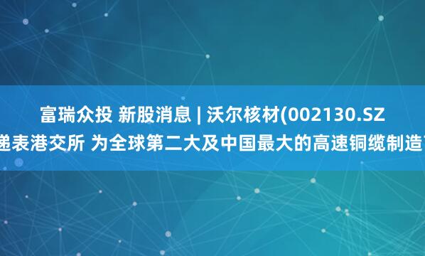 富瑞众投 新股消息 | 沃尔核材(002130.SZ)递表港交所 为全球第二大及中国最大的高速铜缆制造商