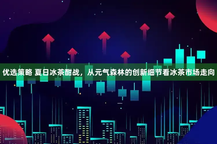 优选策略 夏日冰茶酣战，从元气森林的创新细节看冰茶市场走向