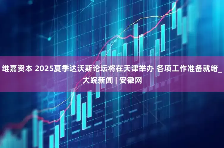 维嘉资本 2025夏季达沃斯论坛将在天津举办 各项工作准备就绪_大皖新闻 | 安徽网