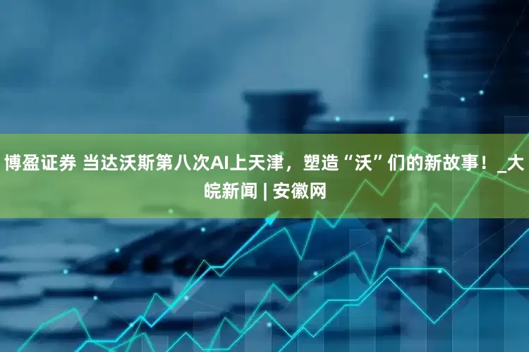 博盈证券 当达沃斯第八次AI上天津，塑造“沃”们的新故事！_大皖新闻 | 安徽网