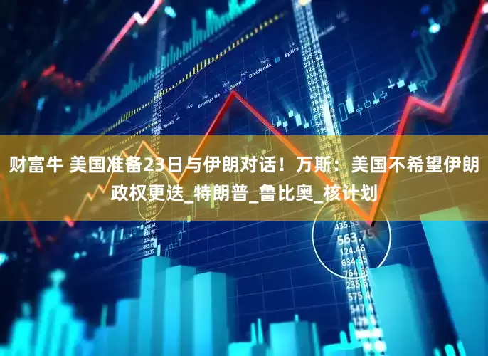财富牛 美国准备23日与伊朗对话！万斯：美国不希望伊朗政权更迭_特朗普_鲁比奥_核计划