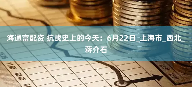 海通富配资 抗战史上的今天：6月22日_上海市_西北_蒋介石