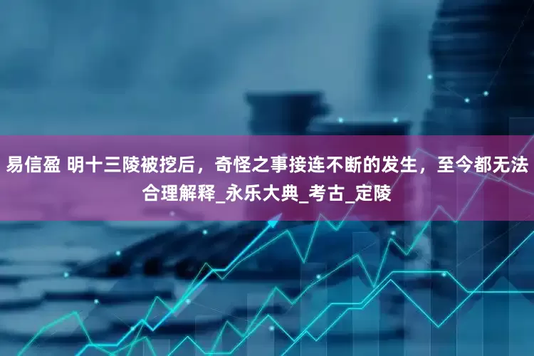 易信盈 明十三陵被挖后，奇怪之事接连不断的发生，至今都无法合理解释_永乐大典_考古_定陵