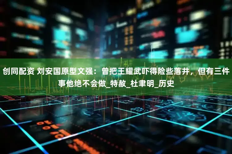 创同配资 刘安国原型文强：曾把王耀武吓得险些落井，但有三件事他绝不会做_特赦_杜聿明_历史