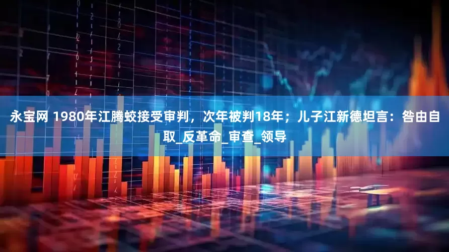 永宝网 1980年江腾蛟接受审判，次年被判18年；儿子江新德坦言：咎由自取_反革命_审查_领导