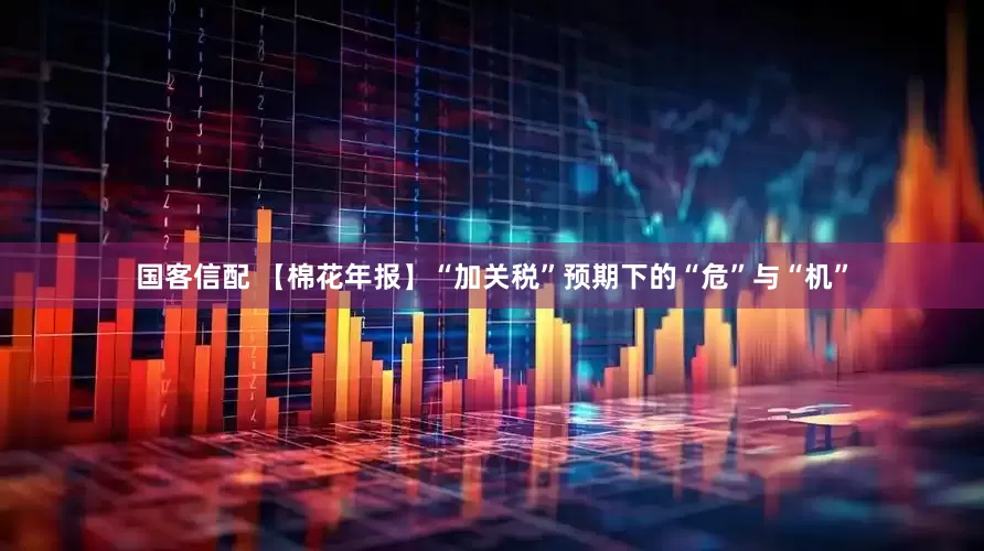 国客信配 【棉花年报】“加关税”预期下的“危”与“机”