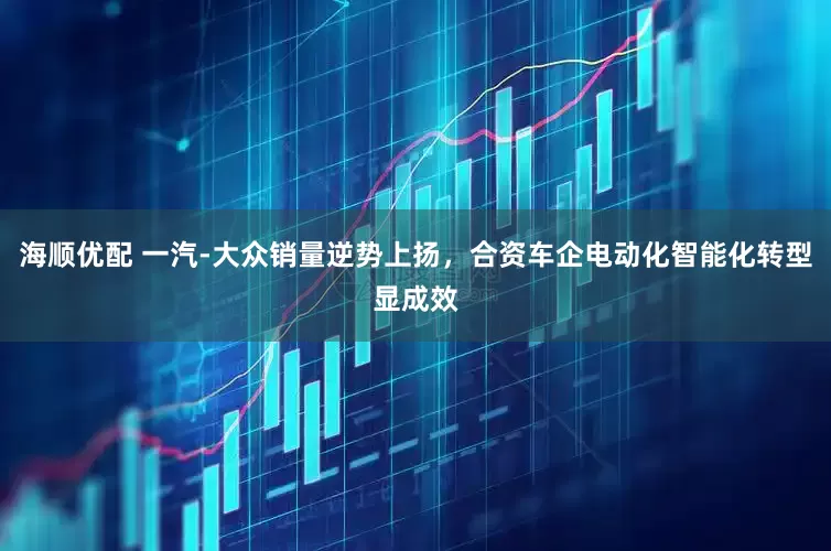 海顺优配 一汽-大众销量逆势上扬，合资车企电动化智能化转型显成效