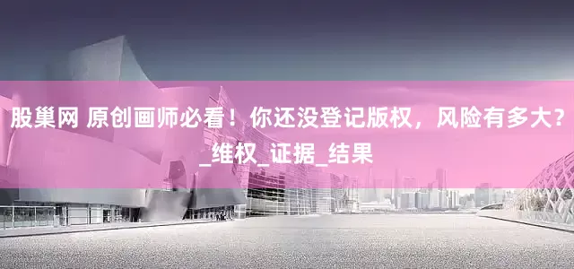 股巢网 原创画师必看！你还没登记版权，风险有多大？_维权_证据_结果