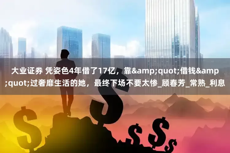 大业证券 凭姿色4年借了17亿，靠&quot;借钱&quot;过奢靡生活的她，最终下场不要太惨_顾春芳_常熟_利息