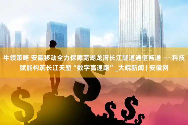 牛领策略 安徽移动全力保障芜湖龙湾长江隧道通信畅通 ——科技赋能构筑长江天堑“数字高速路”_大皖新闻 | 安徽网