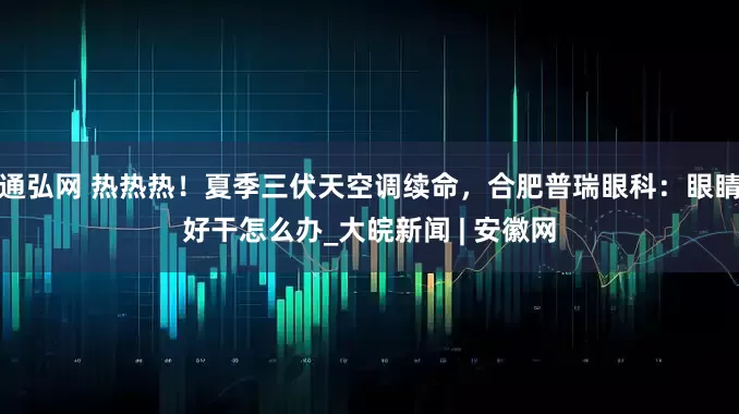 通弘网 热热热！夏季三伏天空调续命，合肥普瑞眼科：眼睛好干怎么办_大皖新闻 | 安徽网
