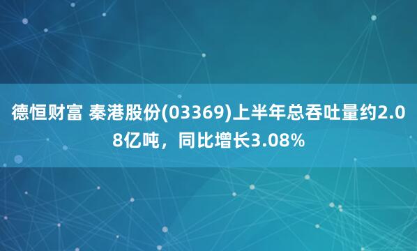 德恒财富 秦港股份(03369)上半年总吞吐量约2.08亿吨，同比增长3.08%