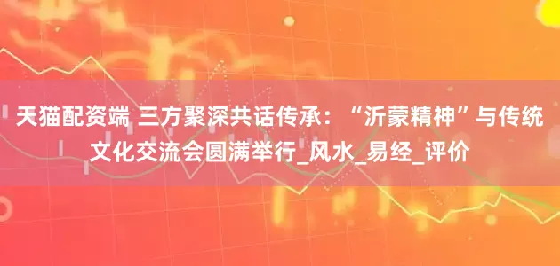 天猫配资端 三方聚深共话传承：“沂蒙精神”与传统文化交流会圆满举行_风水_易经_评价