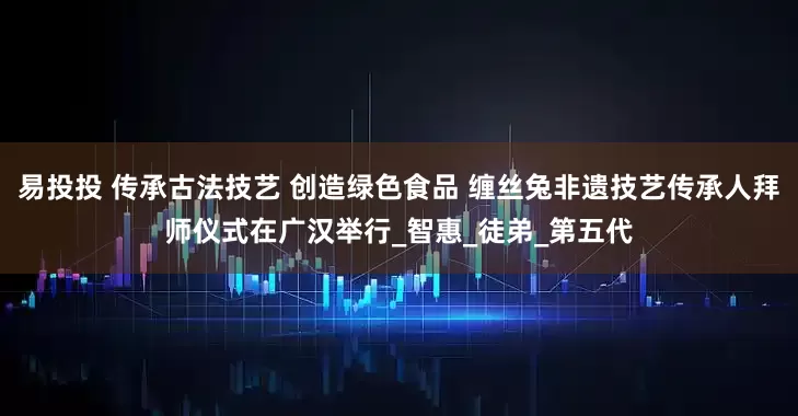 易投投 传承古法技艺 创造绿色食品 缠丝兔非遗技艺传承人拜师仪式在广汉举行_智惠_徒弟_第五代