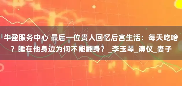 牛盈服务中心 最后一位贵人回忆后宫生活：每天吃啥？睡在他身边为何不能翻身？_李玉琴_溥仪_妻子