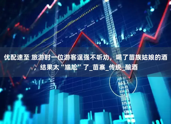优配速至 旅游时一位游客逞强不听劝，喝了苗族姑娘的酒，结果太“尴尬”了_苗寨_传统_酿酒