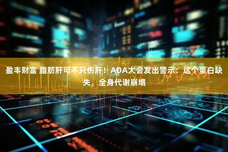 盈丰财富 脂肪肝可不只伤肝！ADA大会发出警示：这个蛋白缺失，全身代谢崩塌