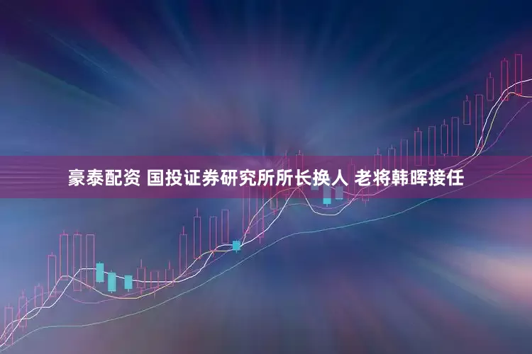 豪泰配资 国投证券研究所所长换人 老将韩晖接任