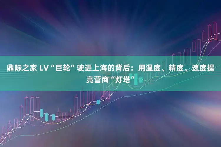 鼎际之家 LV“巨轮”驶进上海的背后：用温度、精度、速度提亮营商“灯塔”