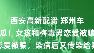 西安高新配资 郑州车友圈曝大瓜！女孩和梅毒男恋爱被骗，染病后又传染给其他人