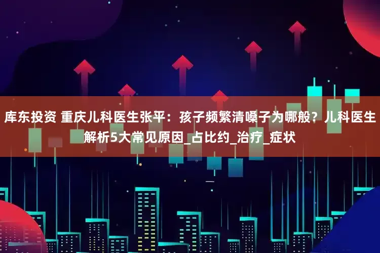 库东投资 重庆儿科医生张平：孩子频繁清嗓子为哪般？儿科医生解析5大常见原因_占比约_治疗_症状
