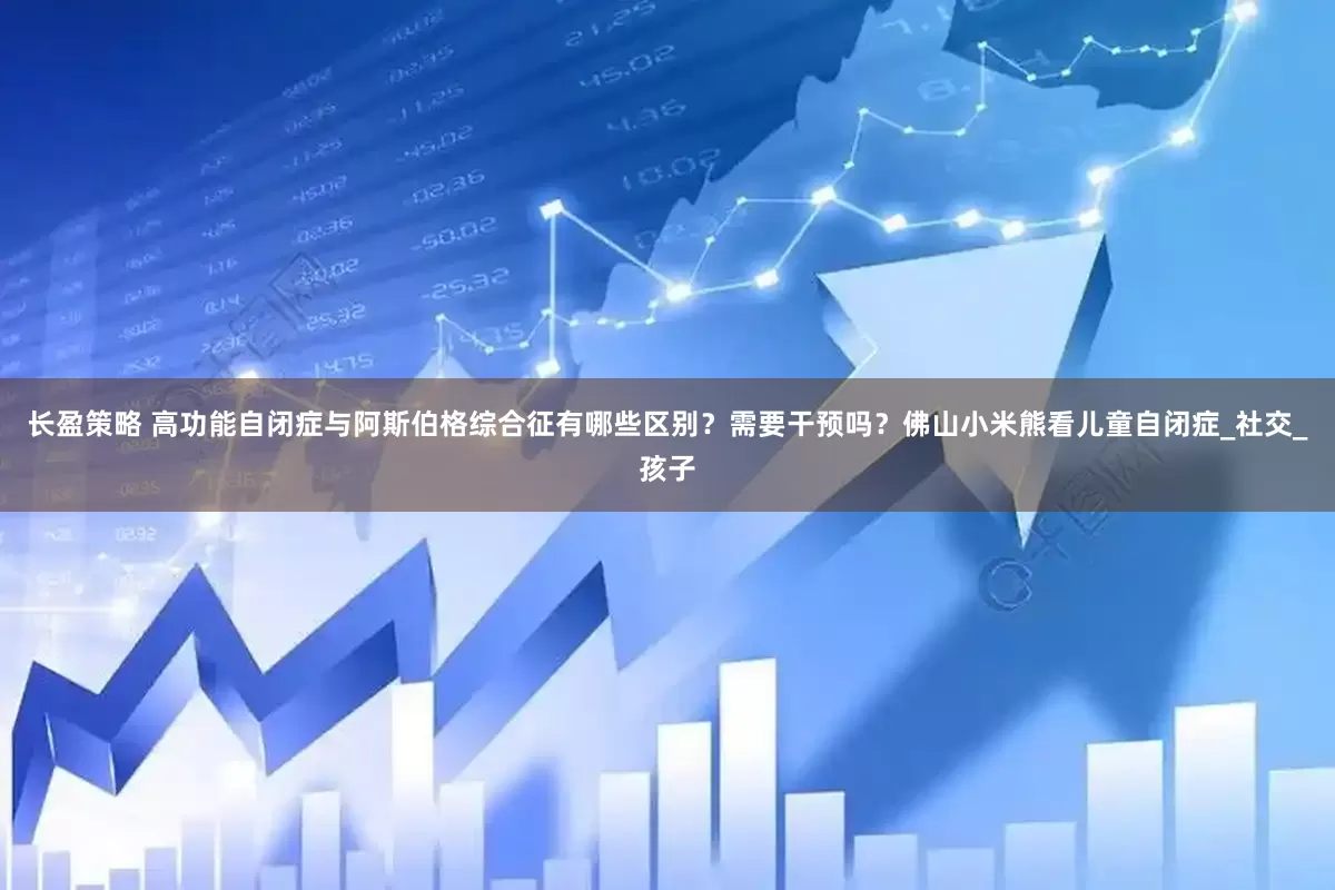 长盈策略 高功能自闭症与阿斯伯格综合征有哪些区别？需要干预吗？佛山小米熊看儿童自闭症_社交_孩子