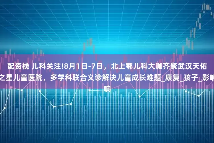 配资栈 儿科关注!8月1日-7日，北上鄂儿科大咖齐聚武汉天佑之星儿童医院，多学科联合义诊解决儿童成长难题_康复_孩子_影响