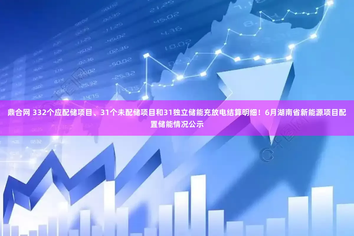 鼎合网 332个应配储项目、31个未配储项目和31独立储能充放电结算明细！6月湖南省新能源项目配置储能情况公示