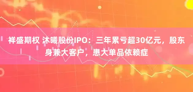 祥盛期权 沐曦股份IPO：三年累亏超30亿元，股东身兼大客户，患大单品依赖症