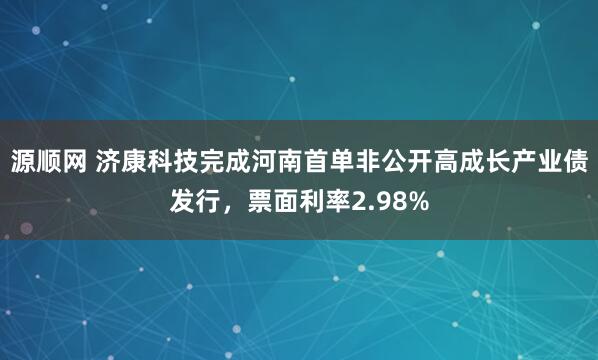源顺网 济康科技完成河南首单非公开高成长产业债发行，票面利率2.98%