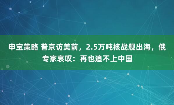 申宝策略 普京访美前，2.5万吨核战舰出海，俄专家哀叹：再也追不上中国