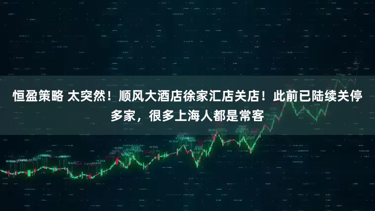 恒盈策略 太突然！顺风大酒店徐家汇店关店！此前已陆续关停多家，很多上海人都是常客