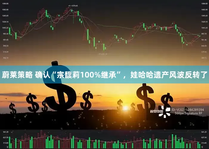 蔚莱策略 确认“宗馥莉100%继承”，娃哈哈遗产风波反转了