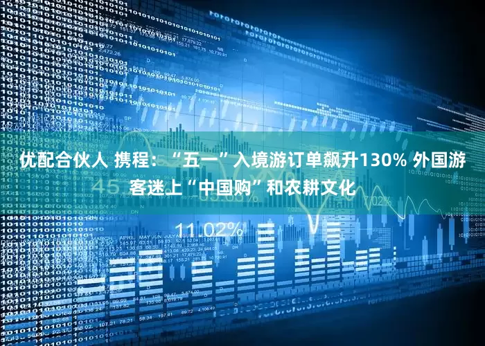 优配合伙人 携程：“五一”入境游订单飙升130% 外国游客迷上“中国购”和农耕文化