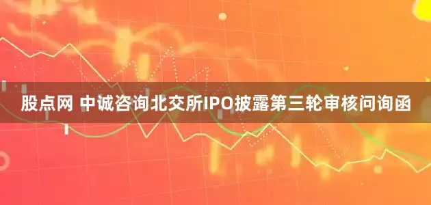 股点网 中诚咨询北交所IPO披露第三轮审核问询函