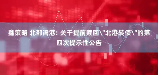 鑫策略 北部湾港: 关于提前赎回＂北港转债＂的第四次提示性公告