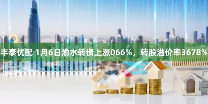 丰泰优配 1月6日渝水转债上涨066%，转股溢价率3678%