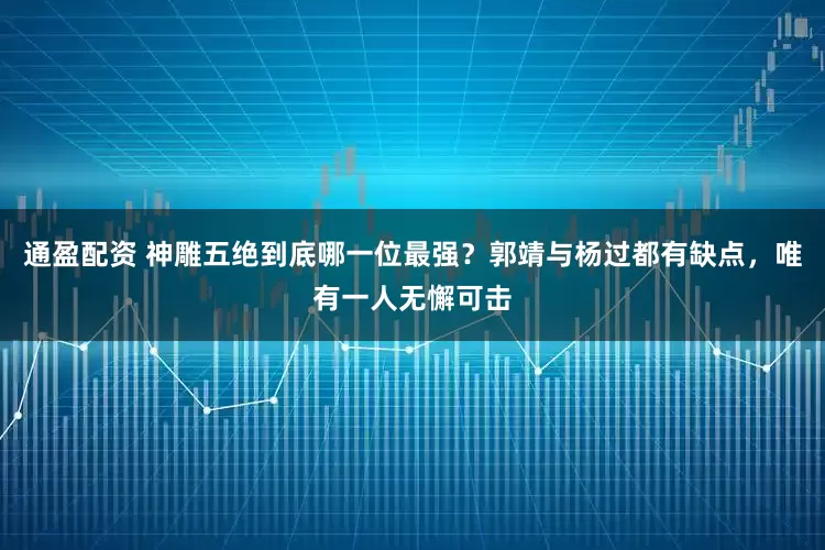 通盈配资 神雕五绝到底哪一位最强？郭靖与杨过都有缺点，唯有一人无懈可击