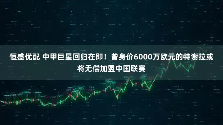 恒盛优配 中甲巨星回归在即！曾身价6000万欧元的特谢拉或将无偿加盟中国联赛