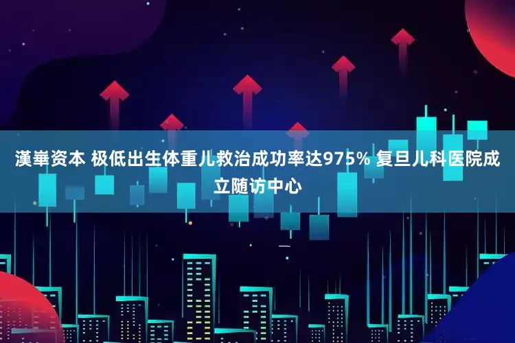 漢崋资本 极低出生体重儿救治成功率达975% 复旦儿科医院成立随访中心
