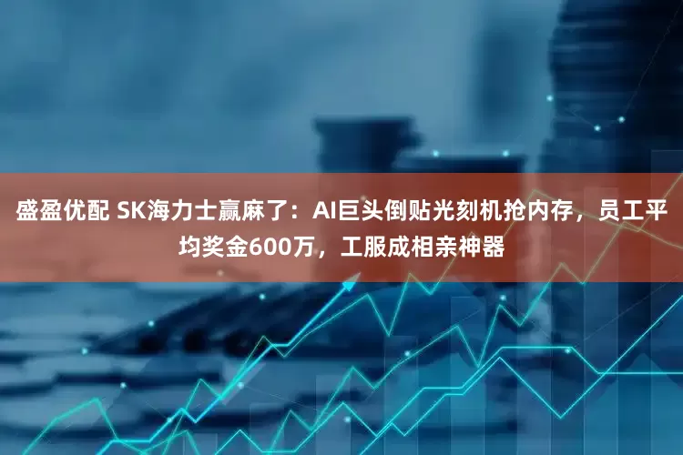 盛盈优配 SK海力士赢麻了：AI巨头倒贴光刻机抢内存，员工平均奖金600万，工服成相亲神器