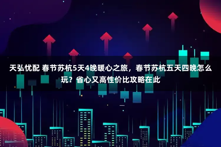 天弘忧配 春节苏杭5天4晚暖心之旅，春节苏杭五天四晚怎么玩？省心又高性价比攻略在此