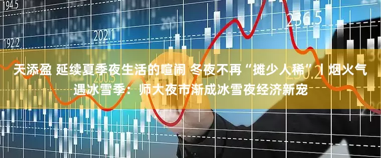 天添盈 延续夏季夜生活的喧闹 冬夜不再“摊少人稀”丨烟火气遇冰雪季：师大夜市渐成冰雪夜经济新宠