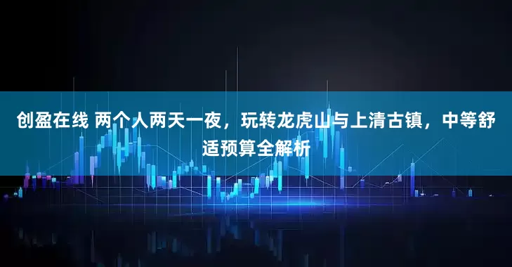 创盈在线 两个人两天一夜，玩转龙虎山与上清古镇，中等舒适预算全解析