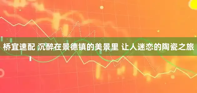 桥宜速配 沉醉在景德镇的美景里 让人迷恋的陶瓷之旅